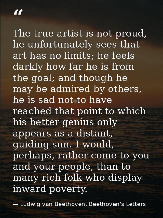The true artist is not proud, he unfortunately sees that art has no limits; he feels darkly how far he is from the goal; — Ludwig van Beethoven, Beethoven's Letters