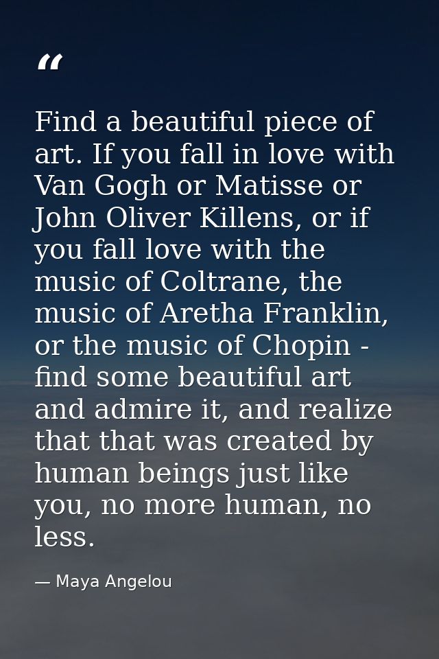 Find a beautiful piece of art. If you fall in love with Van Gogh or Matisse or John Oliver Killens, or if you fall love  — Maya Angelou
