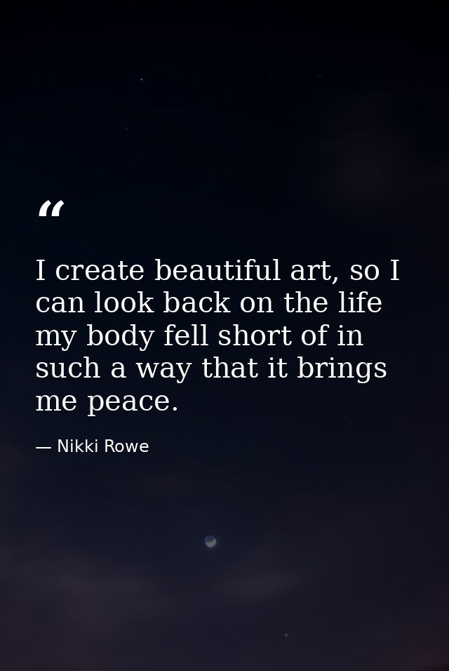 I create beautiful art, so I can look back on the life my body fell short of in such a way that it brings me peace. — Nikki Rowe