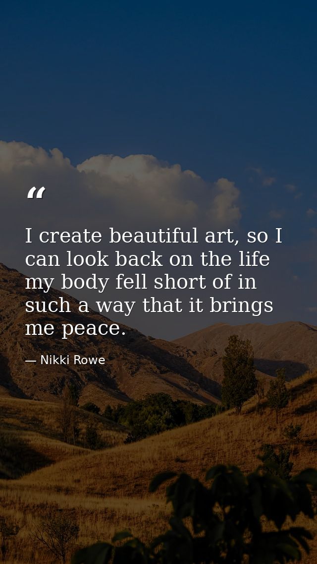 I create beautiful art, so I can look back on the life my body fell short of in such a way that it brings me peace. — Nikki Rowe