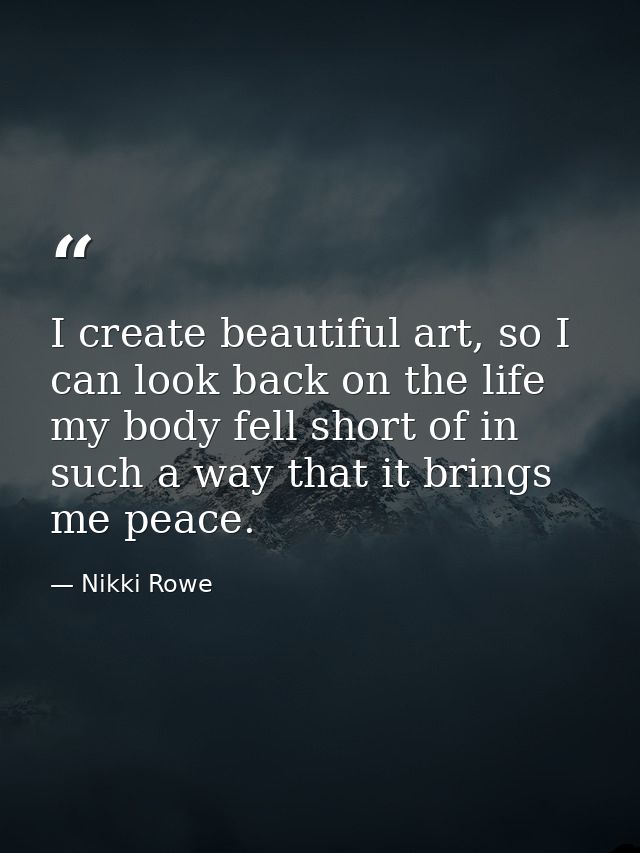 I create beautiful art, so I can look back on the life my body fell short of in such a way that it brings me peace. — Nikki Rowe