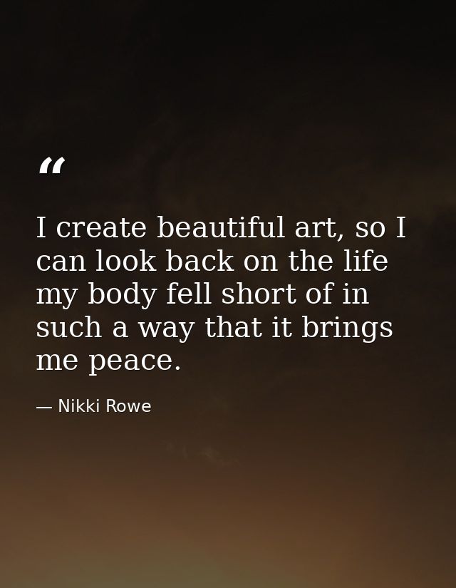 I create beautiful art, so I can look back on the life my body fell short of in such a way that it brings me peace. — Nikki Rowe