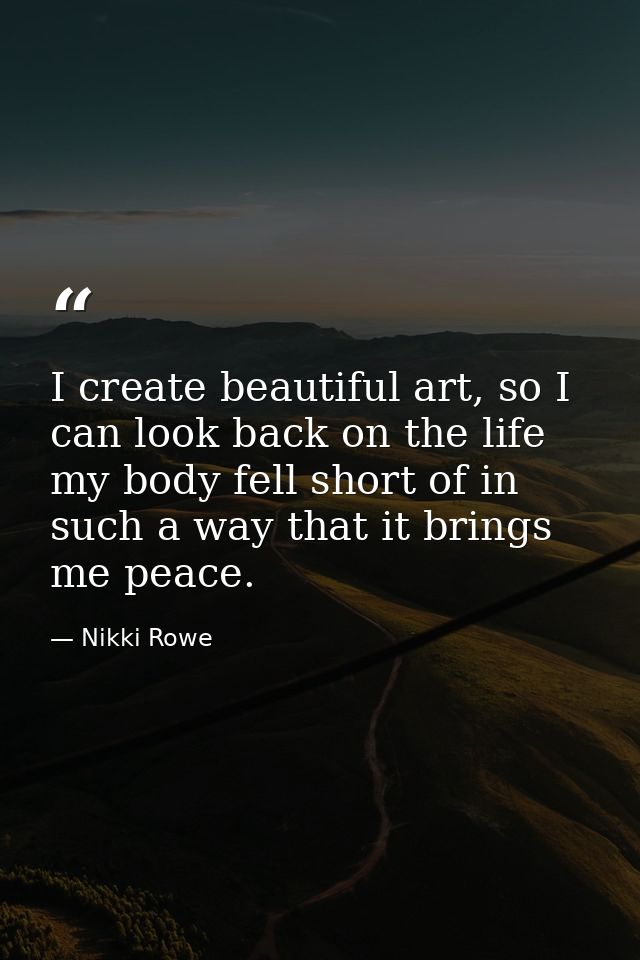 I create beautiful art, so I can look back on the life my body fell short of in such a way that it brings me peace. — Nikki Rowe