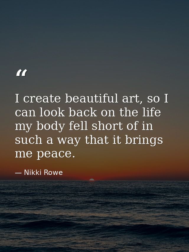 I create beautiful art, so I can look back on the life my body fell short of in such a way that it brings me peace. — Nikki Rowe