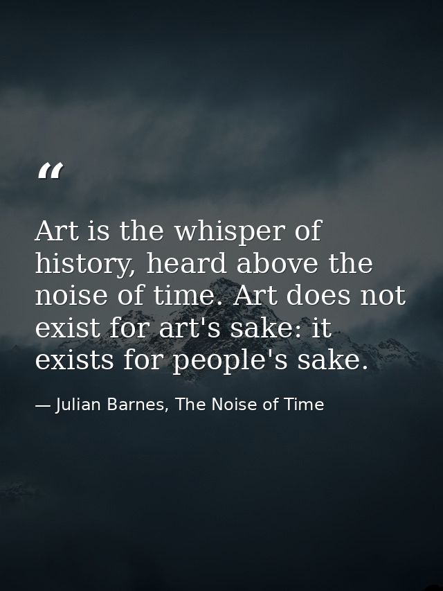 Art is the whisper of history, heard above the noise of time. Art does not exist for art's sake: it exists for people's  — Julian Barnes, The Noise of Time