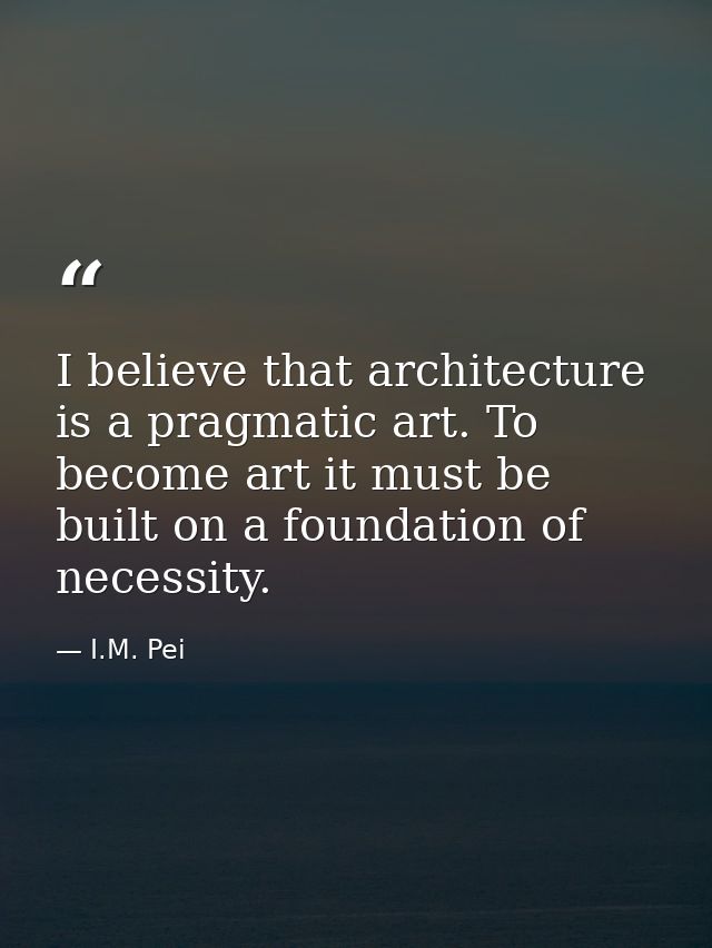 I believe that architecture is a pragmatic art. To become art it must be built on a foundation of necessity. — I.M. Pei