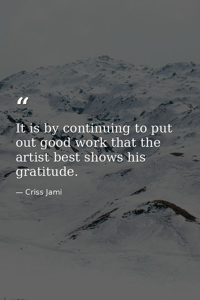 It is by continuing to put out good work that the artist best shows his gratitude. — Criss Jami