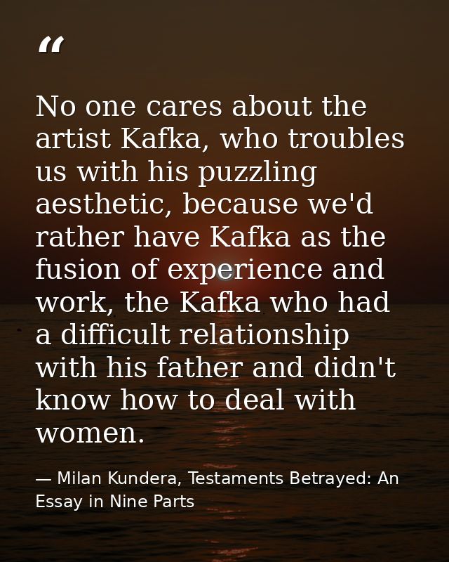 No one cares about the artist Kafka, who troubles us with his puzzling aesthetic, because we'd rather have Kafka as the  — Milan Kundera, Testaments Betrayed: An Essay in Nine Parts