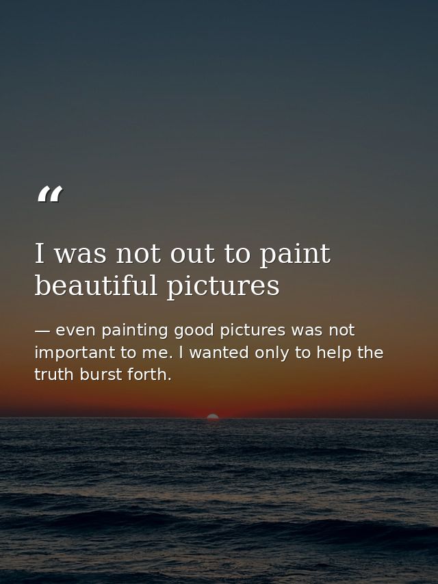 I was not out to paint beautiful pictures — even painting good pictures was not important to me. I wanted only to help the truth burst forth.