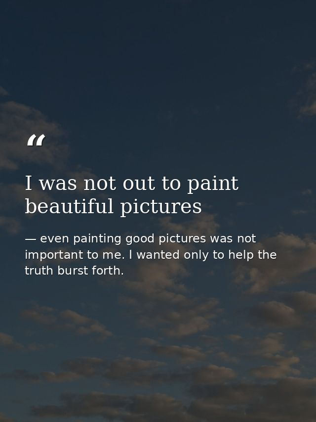 I was not out to paint beautiful pictures — even painting good pictures was not important to me. I wanted only to help the truth burst forth.