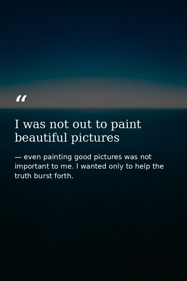I was not out to paint beautiful pictures — even painting good pictures was not important to me. I wanted only to help the truth burst forth.