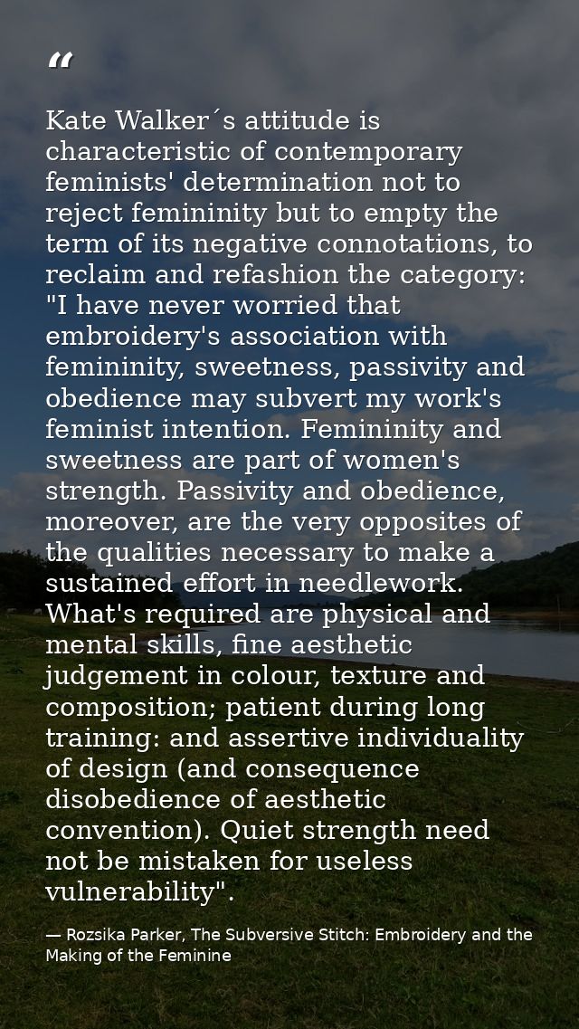Kate Walker´s attitude is characteristic of contemporary feminists' determination not to reject femininity but to empty  — Rozsika Parker, The Subversive Stitch: Embroidery and the Making of the Feminine