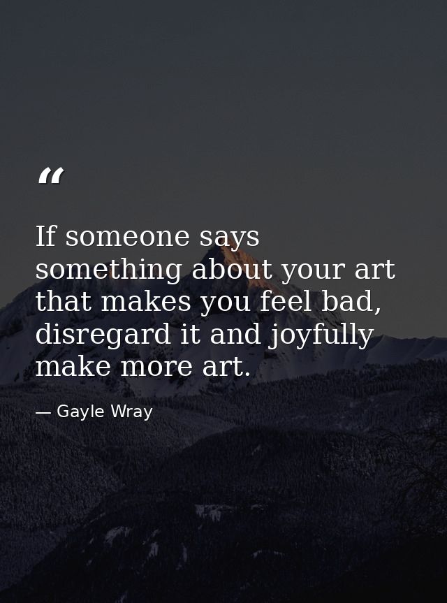 If someone says something about your art that makes you feel bad, disregard it and joyfully make more art. — Gayle Wray