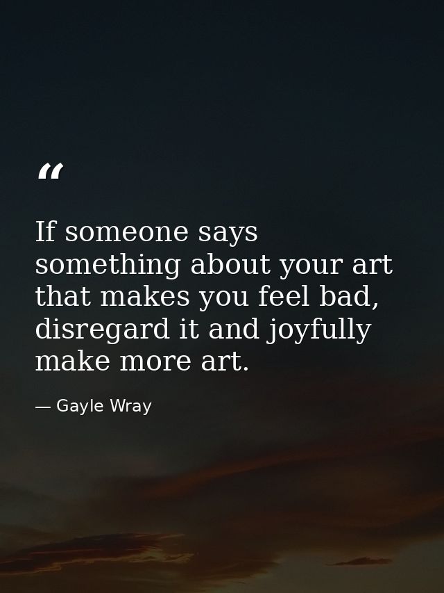 If someone says something about your art that makes you feel bad, disregard it and joyfully make more art. — Gayle Wray