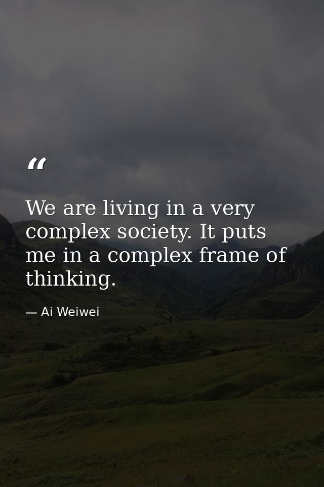 We are living in a very complex society. It puts me in a complex frame of thinking. — Ai Weiwei