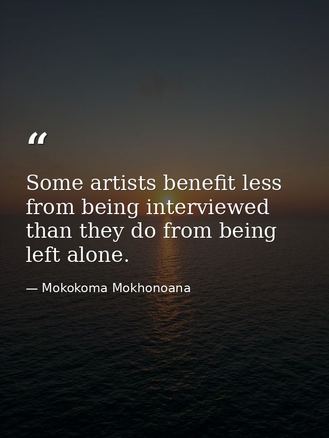 Some artists benefit less from being interviewed than they do from being left alone. — Mokokoma Mokhonoana