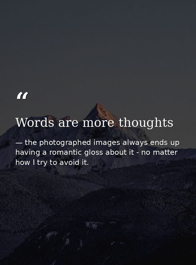 Words are more thoughts — the photographed images always ends up having a romantic gloss about it - no matter how I try to avoid it.
