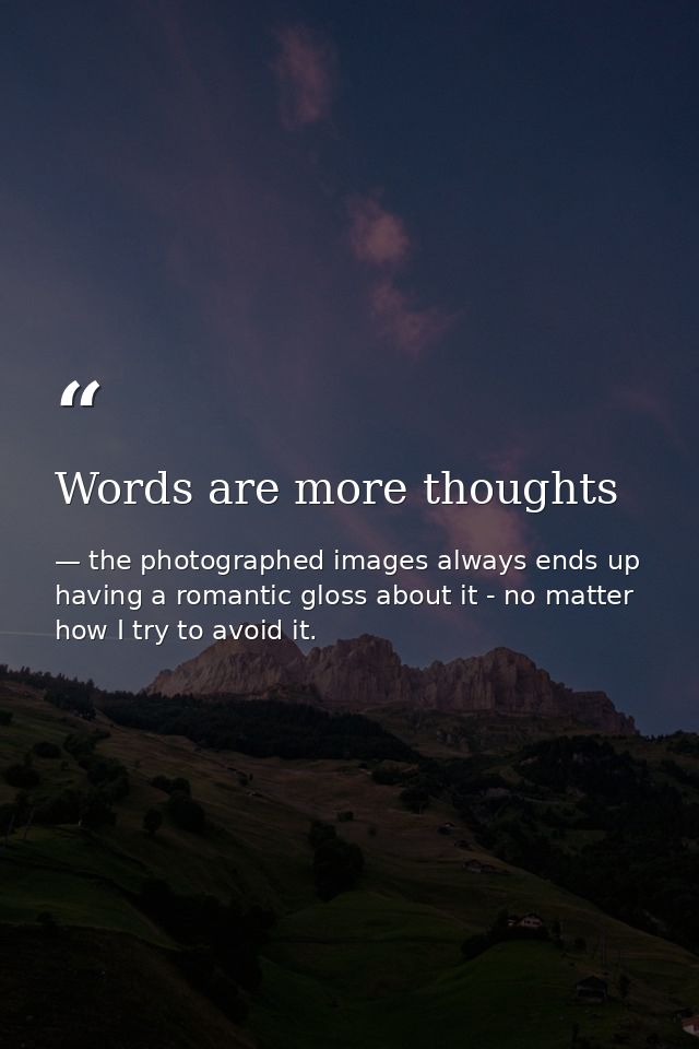 Words are more thoughts — the photographed images always ends up having a romantic gloss about it - no matter how I try to avoid it.