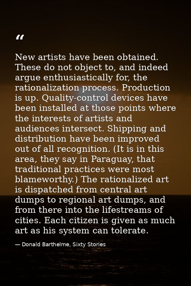 New artists have been obtained. These do not object to, and indeed argue enthusiastically for, the rationalization proce — Donald Barthelme, Sixty Stories