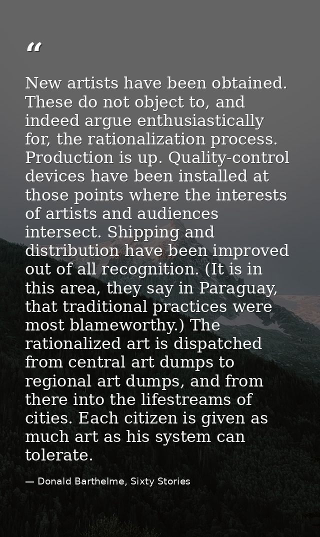 New artists have been obtained. These do not object to, and indeed argue enthusiastically for, the rationalization proce — Donald Barthelme, Sixty Stories