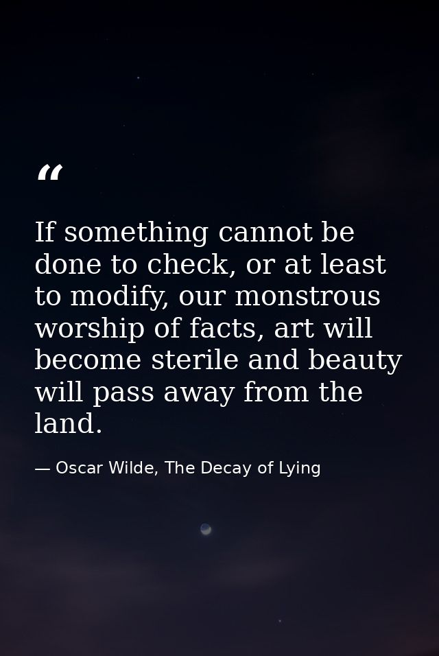 If something cannot be done to check, or at least to modify, our monstrous worship of facts, art will become sterile and — Oscar Wilde, The Decay of Lying