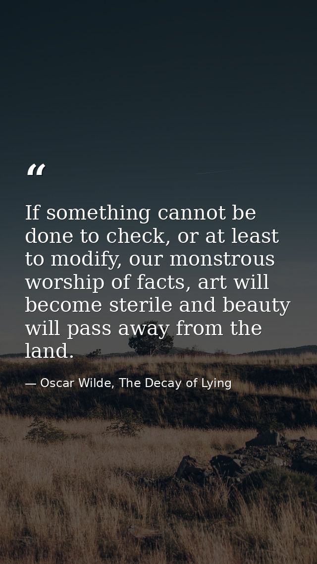 If something cannot be done to check, or at least to modify, our monstrous worship of facts, art will become sterile and — Oscar Wilde, The Decay of Lying