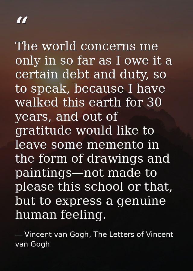 The world concerns me only in so far as I owe it a certain debt and duty, so to speak, because I have walked this earth  — Vincent van Gogh, The Letters of Vincent van Gogh
