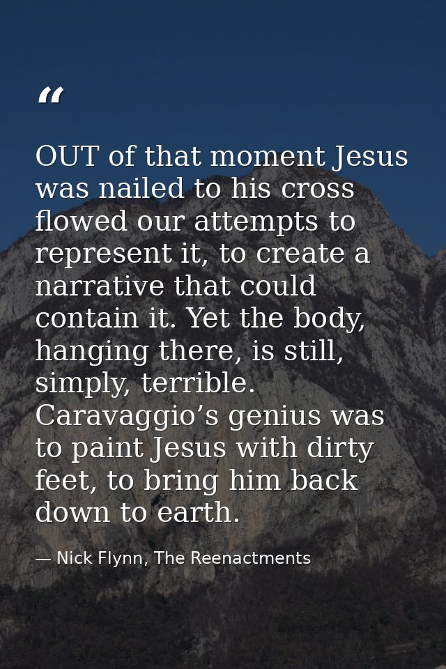 OUT of that moment Jesus was nailed to his cross flowed our attempts to represent it, to create a narrative that could c — Nick Flynn, The Reenactments