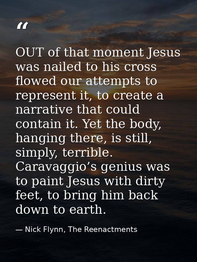 OUT of that moment Jesus was nailed to his cross flowed our attempts to represent it, to create a narrative that could c — Nick Flynn, The Reenactments