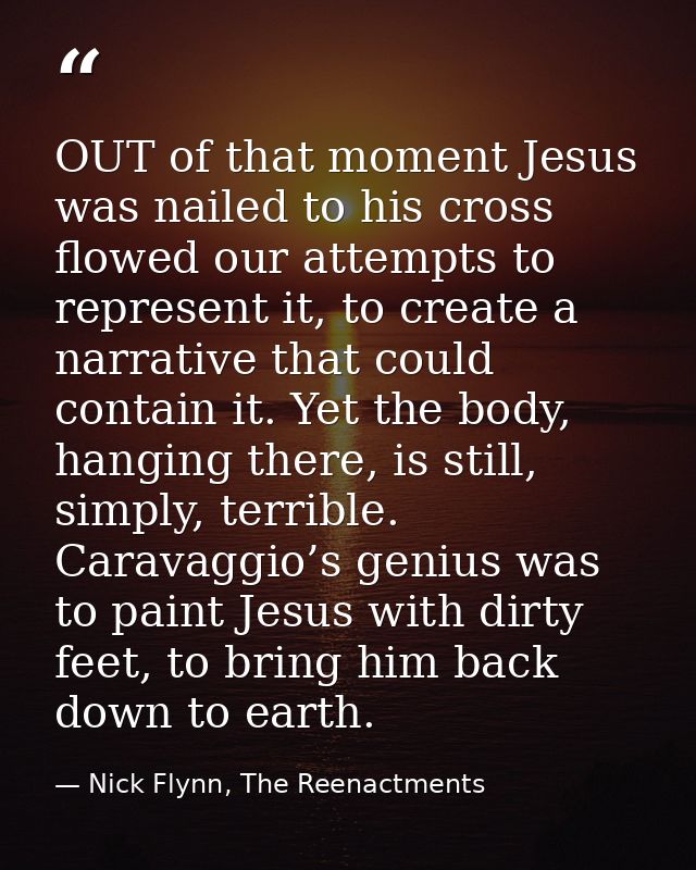 OUT of that moment Jesus was nailed to his cross flowed our attempts to represent it, to create a narrative that could c — Nick Flynn, The Reenactments