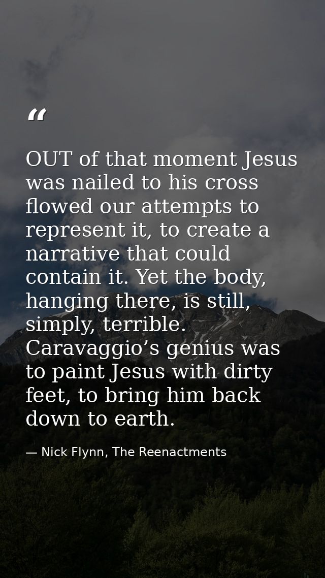 OUT of that moment Jesus was nailed to his cross flowed our attempts to represent it, to create a narrative that could c — Nick Flynn, The Reenactments