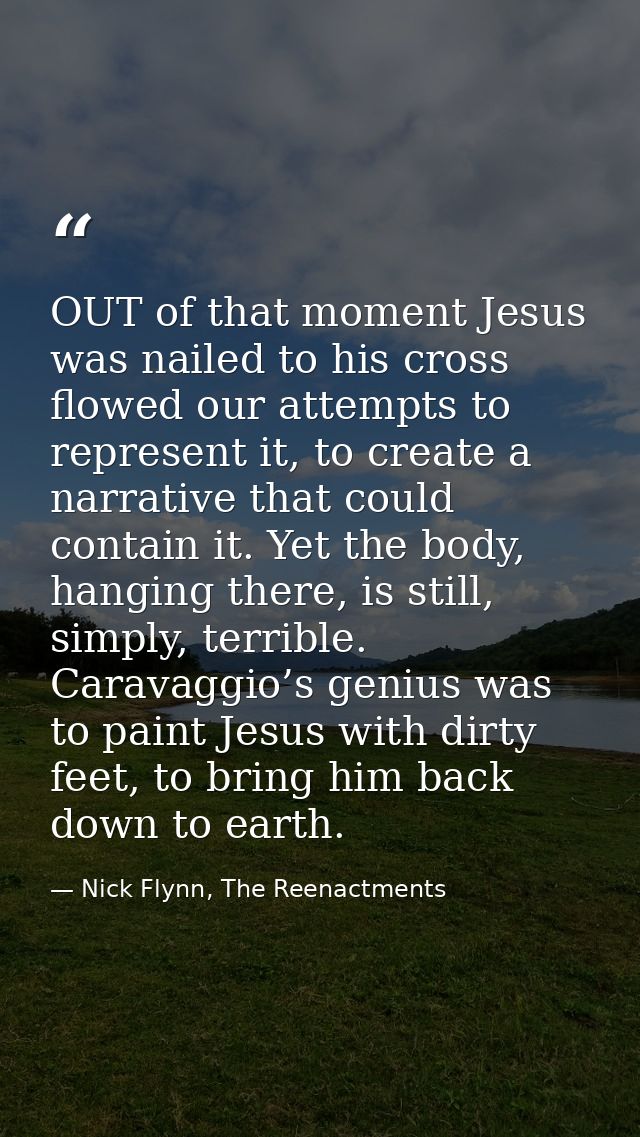 OUT of that moment Jesus was nailed to his cross flowed our attempts to represent it, to create a narrative that could c — Nick Flynn, The Reenactments