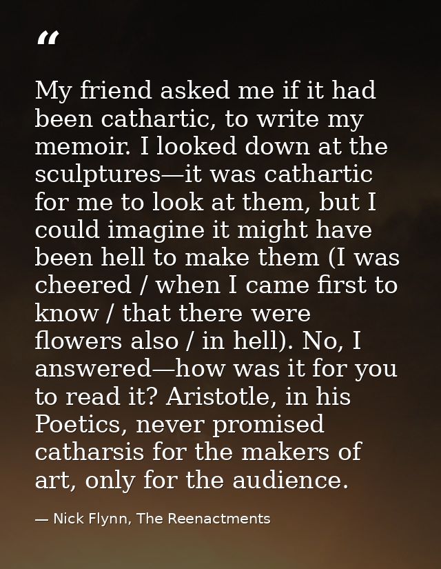 My friend asked me if it had been cathartic, to write my memoir. I looked down at the sculptures—it was cathartic for me — Nick Flynn, The Reenactments