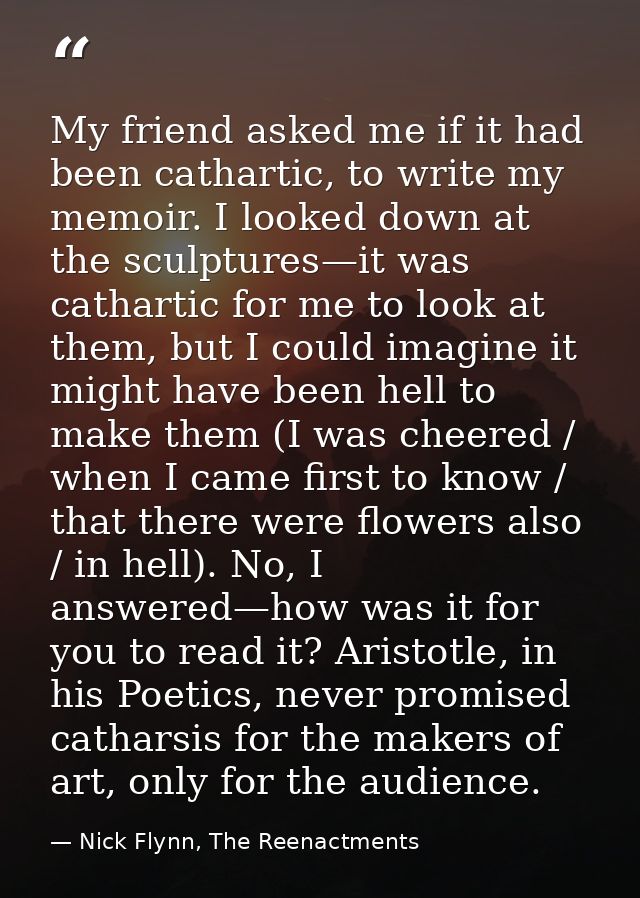My friend asked me if it had been cathartic, to write my memoir. I looked down at the sculptures—it was cathartic for me — Nick Flynn, The Reenactments