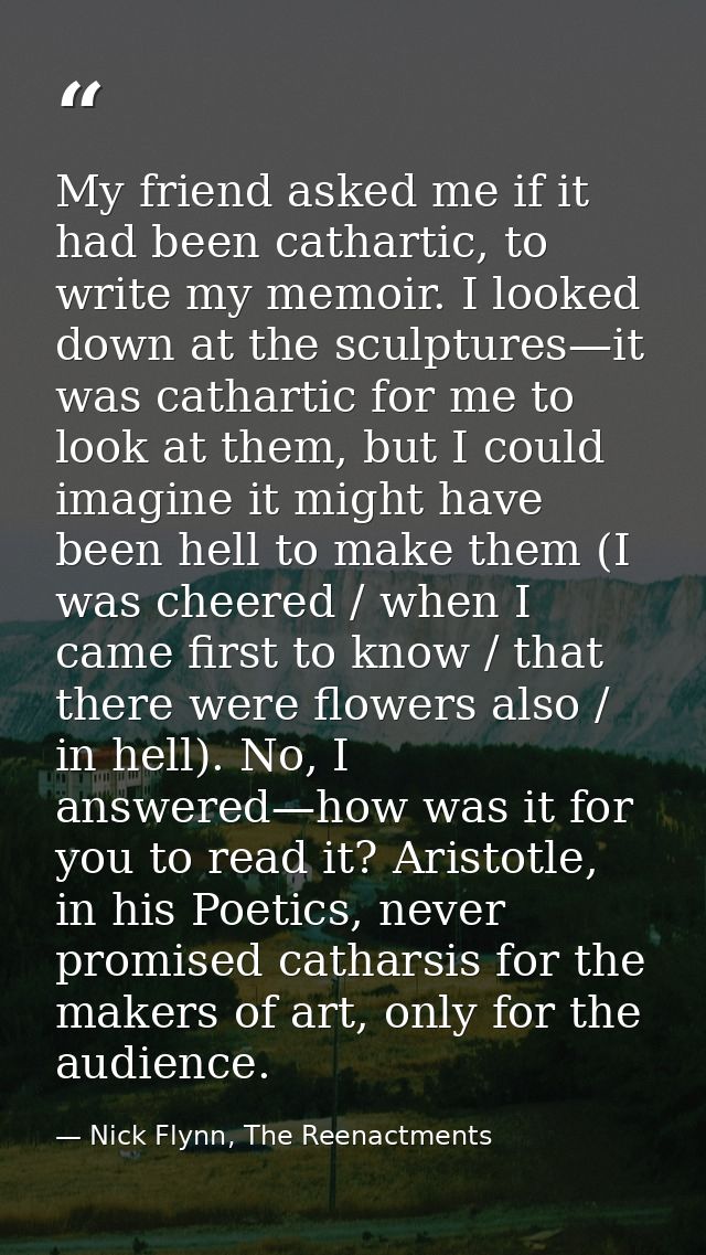 My friend asked me if it had been cathartic, to write my memoir. I looked down at the sculptures—it was cathartic for me — Nick Flynn, The Reenactments