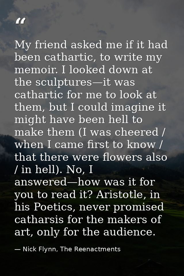 My friend asked me if it had been cathartic, to write my memoir. I looked down at the sculptures—it was cathartic for me — Nick Flynn, The Reenactments
