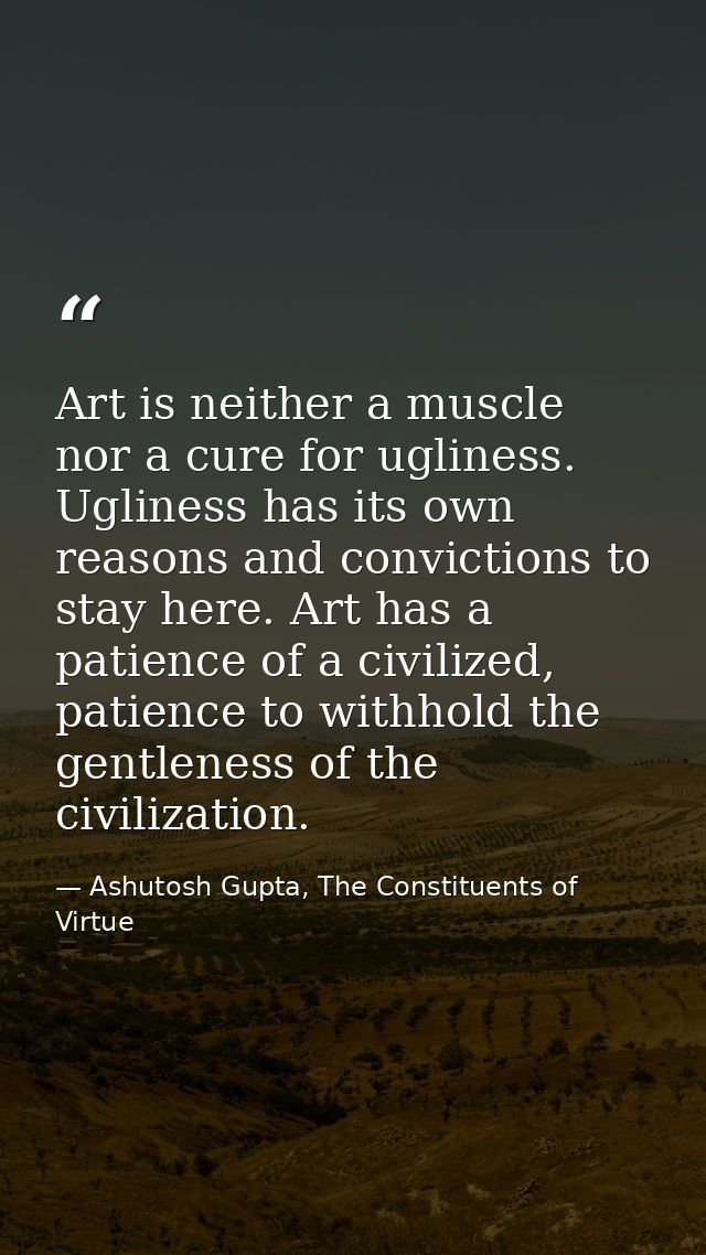 Art is neither a muscle nor a cure for ugliness. Ugliness has its own reasons and convictions to stay here. Art has a pa — Ashutosh Gupta, The Constituents of Virtue