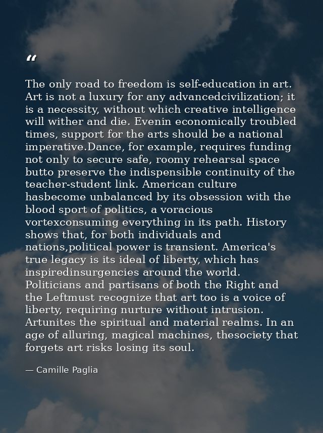 The only road to freedom is self-education in art. Art is not a luxury for any advancedcivilization; it is a necessity,  — Camille Paglia