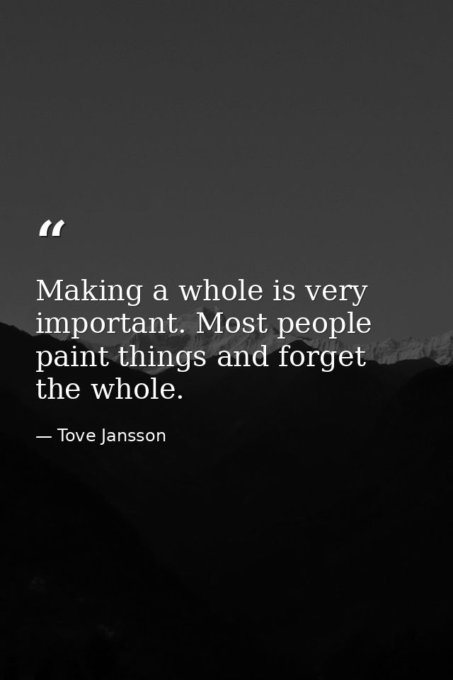 Making a whole is very important. Most people paint things and forget the whole. — Tove Jansson