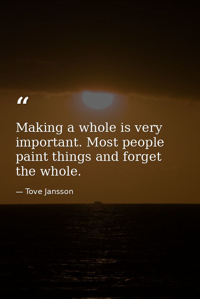 Making a whole is very important. Most people paint things and forget the whole. — Tove Jansson