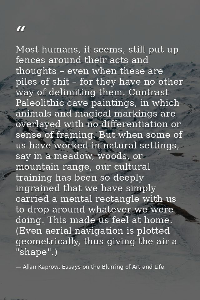 Most humans, it seems, still put up fences around their acts and thoughts – even when these are piles of shit – for they — Allan Kaprow, Essays on the Blurring of Art and Life