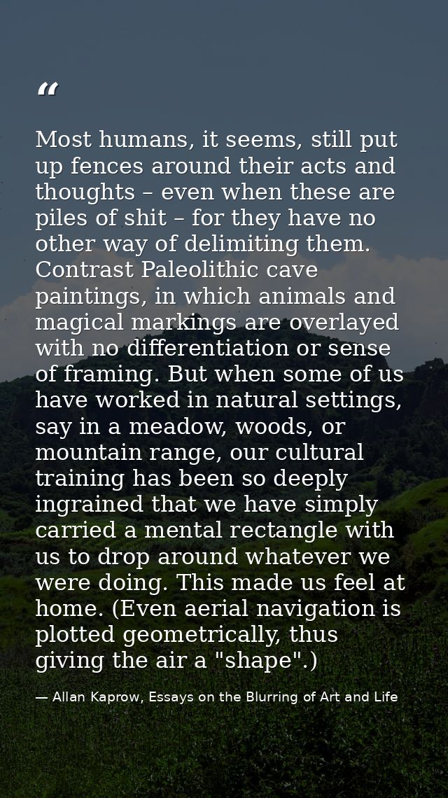 Most humans, it seems, still put up fences around their acts and thoughts – even when these are piles of shit – for they — Allan Kaprow, Essays on the Blurring of Art and Life
