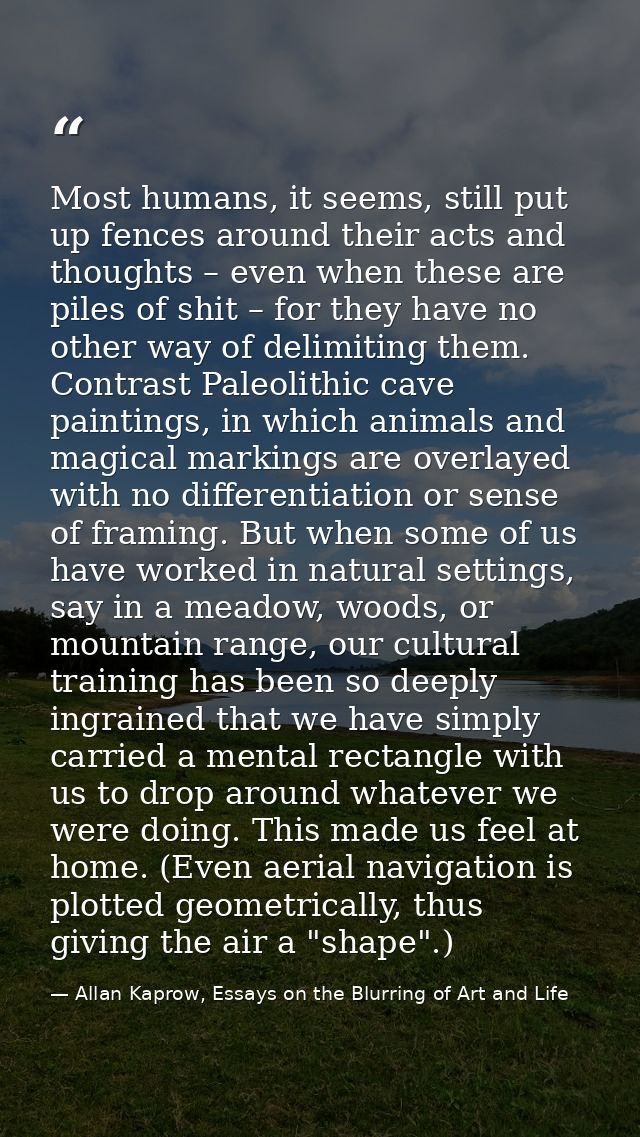 Most humans, it seems, still put up fences around their acts and thoughts – even when these are piles of shit – for they — Allan Kaprow, Essays on the Blurring of Art and Life