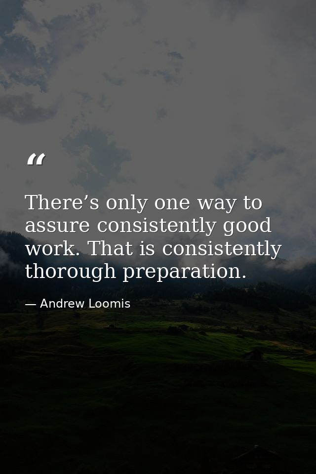 There’s only one way to assure consistently good work. That is consistently thorough preparation. — Andrew Loomis