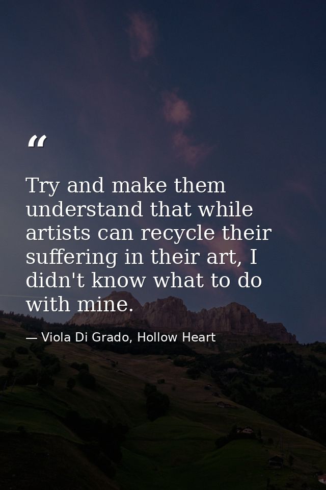 Try and make them understand that while artists can recycle their suffering in their art, I didn't know what to do with  — Viola Di Grado, Hollow Heart