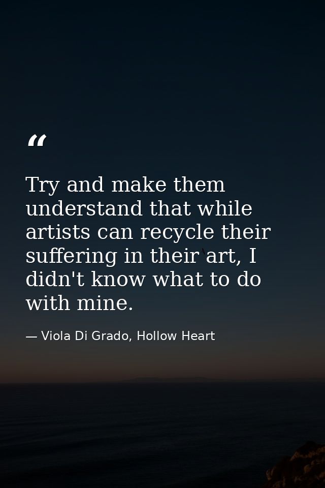 Try and make them understand that while artists can recycle their suffering in their art, I didn't know what to do with  — Viola Di Grado, Hollow Heart