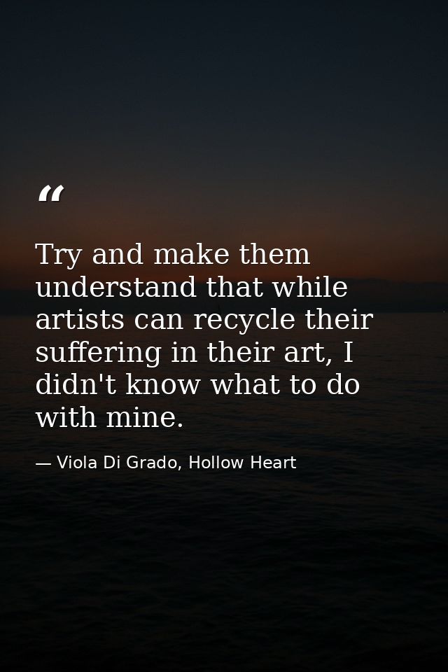 Try and make them understand that while artists can recycle their suffering in their art, I didn't know what to do with  — Viola Di Grado, Hollow Heart