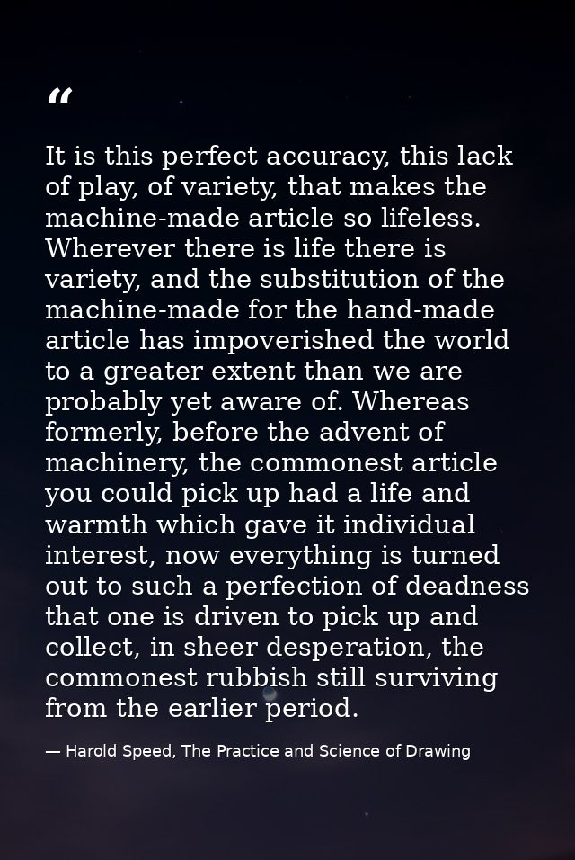 It is this perfect accuracy, this lack of play, of variety, that makes the machine-made article so lifeless. Wherever th — Harold Speed, The Practice and Science of Drawing