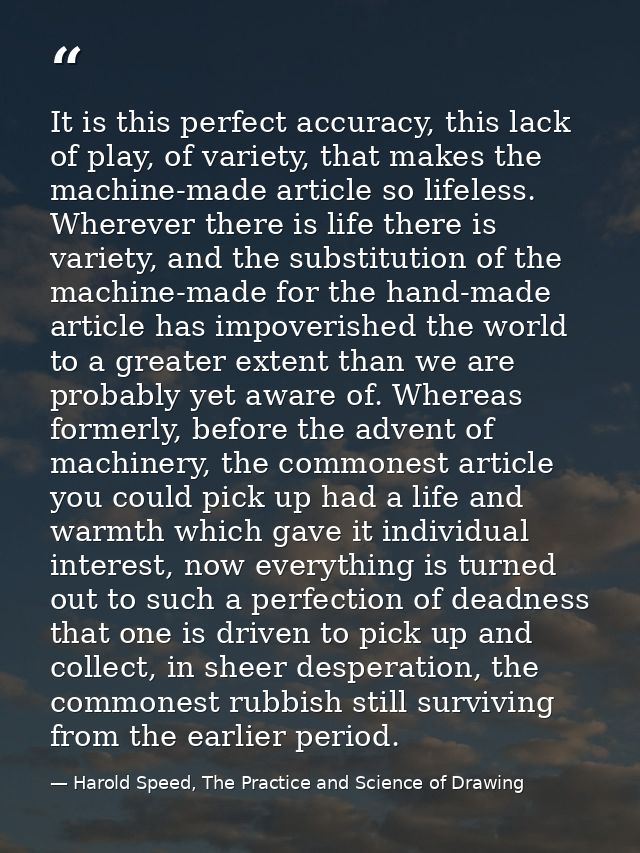 It is this perfect accuracy, this lack of play, of variety, that makes the machine-made article so lifeless. Wherever th — Harold Speed, The Practice and Science of Drawing