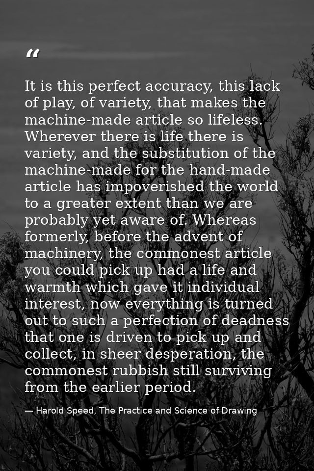 It is this perfect accuracy, this lack of play, of variety, that makes the machine-made article so lifeless. Wherever th — Harold Speed, The Practice and Science of Drawing